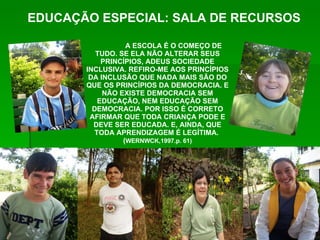 A ESCOLA É O COMEÇO DE TUDO. SE ELA NÃO ALTERAR SEUS PRINCÍPIOS, ADEUS SOCIEDADE INCLUSIVA. REFIRO-ME AOS PRINCÍPIOS DA INCLUSÃO QUE NADA MAIS SÃO DO QUE OS PRINCÍPIOS DA DEMOCRACIA. E NÃO EXISTE DEMOCRACIA SEM EDUCAÇÃO, NEM EDUCAÇÃO SEM DEMOCRACIA. POR ISSO É CORRETO AFIRMAR QUE TODA CRIANÇA PODE E DEVE SER EDUCADA. E, AINDA, QUE TODA APRENDIZAGEM É LEGÍTIMA.  ( WERNWCK,1997.p. 61) EDUCAÇÃO ESPECIAL: SALA DE RECURSOS 