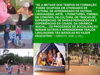 “ SE A METADE DOS TEMPOS DE FORMAÇÃO FOSSE OCUPADA EM ATIVIDADES DE LEITURA, DE APRENDIZADO DE OUTRAS LINGUAGENS, ARTE,  LITERATURRA, CINEMA, DE CONVÍVIO, DE CULTURA, DE TROCAS DE EXPERIÊNCIAS, DE SAÍDAS PEDAGÓGICAS E EXPERIÊNCIAS DA CIDADE, DA DINÂMICA SOCIAL... OS PROCESSOS DE SOCIALIZAÇÃO SERIAM OUTROS E APRENDERIAM TRAÇOS LINGUAGENS TÃO BÁSOCAS NO FAZER EDUCATIVO.”  ( ARROYO, 2000, p.132.) 