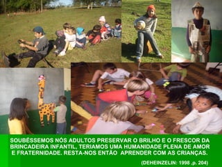 SOUBÉSSEMOS NÓS ADULTOS PRESERVAR O BRILHO E O FRESCOR DA BRINCADEIRA INFANTIL, TERIAMOS UMA HUMANIDADE PLENA DE AMOR E FRATERNIDADE. RESTA-NOS ENTÃO  APRENDER COM AS CRIANÇAS.  (DEHEINZELIN: 1998 ,p. 204) 