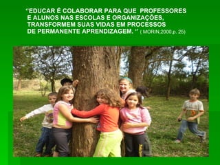‘’ EDUCAR É COLABORAR PARA QUE  PROFESSORES E ALUNOS NAS ESCOLAS E ORGANIZAÇÕES, TRANSFORMEM SUAS VIDAS EM PROCESSOS DE PERMANENTE APRENDIZAGEM. ‘’  ( MORIN,2000,p. 25) 