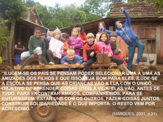 ‘’ ILUDEM-SE OS PAIS SE PENSAM PODER SELECIONAR UMA A UMA AS AMIZADES DOS FILHOS E QUE ISSO SEJA BOM PARA ELES. ILUDE-SE A ESCOLA SE PENSA QUE AS CRIANÇAS VÃO A ELA COM O ÚNICO OBJETIVO DE APRENDER COISAS ÚTEIS À VIDA. ELAS VÃO, ANTES DE TUDO, PARA ENCONTRAR AMIGOS, COMPANHEIROS, PARA SE ENTURMAREM. ESTAR UNS COM OS OUTROS, FAZER COISAS JUNTOS, CONSTRUIR SOLIDARIEDADE É O QUE IMPORTA: O RESTO VEM POR ACRÉSCIMO.’’ (MARQUES, 2001, p.21)  