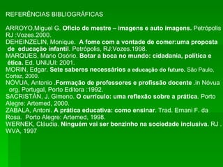 REFERÊNCIAS BIBLIOGRÁFICAS ARROYO,Miguel G.  Oficio de mestre – imagens e auto imagens.  Petrópolis RJ :Vozes.2000. DEHEINZELIN, Monique.  A fome com a vontade de comer:uma proposta de  educação infantil . Petrópolis, RJ:Vozes.1998. MARQUES, Mario Osório.  Botar a boca no mundo: cidadania, política e ética.  Ed. UNIJUI: 2001. MORIN, Edgar.  Sete saberes necessários  a educação do futuro.  São Paulo, Cortez, 2000. NÓVUA, Antonio . Formação de professores e profissão docente  .in Nóvua org. Portugal, Porto Editora :1992. SACRISTÀN, J. Gimeno.  O currículo: uma reflexão sobre a prática . Porto  Alegre: Artemed, 2000. ZABALA, Antoni.  A prática educativa: como ensinar . Trad. Ernani F. da  Rosa.  Porto Alegre: Artemed, 1998. WERNEK, Cláudia.  Ninguém vai ser bonzinho na sociedade inclusiva.  RJ . WVA, 1997 