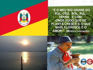 ‘’ É O MEU RIO GRANE DO SUL, CÉU,  SOL, SUL,  TERRA  E COR!  ONDE TUDO QUE SE PLANTA CRESCE E O QUE MAIS FLORESCE É O AMOR!’’  ( Música Leonardo) 