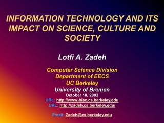 INFORMATION TECHNOLOGY AND ITS
IMPACT ON SCIENCE, CULTURE AND
SOCIETY
Lotfi A. Zadeh
Computer Science Division
Department of EECS
UC Berkeley
University of Bremen
October 10, 2003
URL: http://www-bisc.cs.berkeley.edu
URL: http://zadeh.cs.berkeley.edu/
Email: Zadeh@cs.berkeley.edu
 