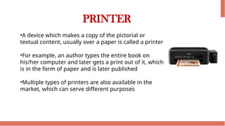 PRINTER
•A device which makes a copy of the pictorial or
textual content, usually over a paper is called a printer
•For example, an author types the entire book on
his/her computer and later gets a print out of it, which
is in the form of paper and is later published
•Multiple types of printers are also available in the
market, which can serve different purposes
 