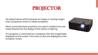 PROJECTOR
•An optical device which presents an image or moving images
onto a projection screen is called a projector.
•Most commonly these projectors are used in auditoriums and
movie theatres for the display of the videos or lighting
•If a projector is connected to a computer, then the image/video
displayed on the screen is the same as the one displayed on the
computer screen
 