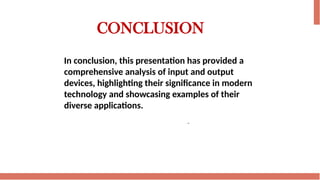 CONCLUSION
In conclusion, this presentation has provided a
comprehensive analysis of input and output
devices, highlighting their significance in modern
technology and showcasing examples of their
diverse applications.
 