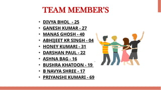 TEAM MEMBER’S
• DIVYA BHOL - 25
• GANESH KUMAR - 27
• MANAS GHOSH - 40
• ABHIJEET KR SINGH - 04
• HONEY KUMARI - 31
• DARSHAN PAUL - 22
• ASHNA BAG - 16
• BUSHRA KHATOON - 19
• B NAVYA SHREE - 17
• PRIYANSHI KUMARI - 69
 