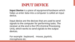 INPUT DEVICE
Input Device is a piece of equipment/hardware which
helps us enter data into a computer is called an input
device.
Input device are the devices that are used to send
signals to the computer for performing tasks. The
receiver at the end is the CPU (Central Processing
Unit), which works to send signals to the output
devices.
For example : keyboard, mouse, joystick,
microphone etc.
 