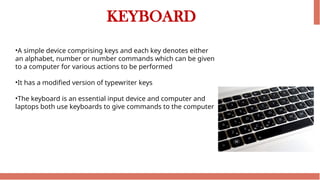 KEYBOARD
•A simple device comprising keys and each key denotes either
an alphabet, number or number commands which can be given
to a computer for various actions to be performed
•It has a modified version of typewriter keys
•The keyboard is an essential input device and computer and
laptops both use keyboards to give commands to the computer
 
