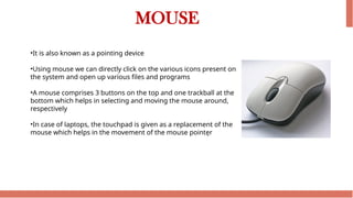 MOUSE
•It is also known as a pointing device
•Using mouse we can directly click on the various icons present on
the system and open up various files and programs
•A mouse comprises 3 buttons on the top and one trackball at the
bottom which helps in selecting and moving the mouse around,
respectively
•In case of laptops, the touchpad is given as a replacement of the
mouse which helps in the movement of the mouse pointer
 
