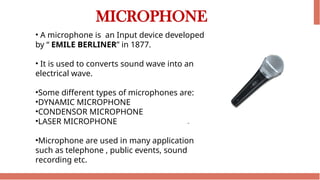 MICROPHONE
• A microphone is an Input device developed
by “ EMILE BERLINER” in 1877.
• It is used to converts sound wave into an
electrical wave.
•Some different types of microphones are:
•DYNAMIC MICROPHONE
•CONDENSOR MICROPHONE
•LASER MICROPHONE
•Microphone are used in many application
such as telephone , public events, sound
recording etc.
 