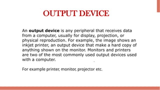 OUTPUT DEVICE
An output device is any peripheral that receives data
from a computer, usually for display, projection, or
physical reproduction. For example, the image shows an
inkjet printer, an output device that make a hard copy of
anything shown on the monitor. Monitors and printers
are two of the most commonly used output devices used
with a computer.
For example printer, monitor, projector etc.
 