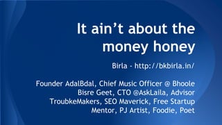 It ain’t about the 
money honey 
Birla - http://bkbirla.in/ 
Founder AdalBdal, Chief Music Officer @ Bhoole 
Bisre Geet, CTO @AskLaila, Advisor 
TroubkeMakers, SEO Maverick, Free Startup 
Mentor, PJ Artist, Foodie, Poet 
 