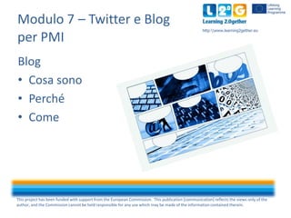Modulo 7 – Twitter e Blog
per PMI

http:www.learning2gether.eu

Blog
• Cosa sono
• Perché
• Come

This project has been funded with support from the European Commission. This publication [communication] reflects the views only of the
author, and the Commission cannot be held responsible for any use which may be made of the information contained therein.

 