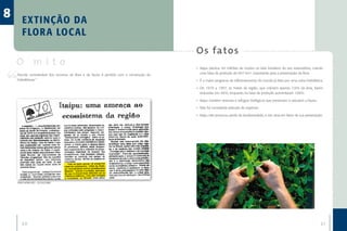 8      EX TI NÇÃO DA
       F LOR A LOC AL
                                                                                          O s fa to s
    O mito                                                                                •	 Itaipu plantou 44 milhões de mudas no lado brasileiro do seu reservatório, criando
    Parcela considerável dos recursos da flora e da fauna é perdida com a construção de      uma faixa de proteção de 607 km², importante para a preservação da flora.
    hidrelétricas.”                                                                       •	 É o maior programa de reflorestamento do mundo já feito por uma usina hidrelétrica.

                                                                                          •	 De 1979 a 1997, as matas da região, que cobriam apenas 7,6% da área, foram
                                                                                             reduzidas em 46%, enquanto na faixa de proteção aumentaram 166%.

                                                                                          •	 Itaipu mantém reservas e refúgios biológicos que preservam e estudam a fauna.

                                                                                          •	 Não foi constatada extinção de espécies.

                                                                                          •	 Itaipu não provocou perda da biodiversidade, e sim atua em favor de sua preservação.




    ZERO HORA (RS) - 22/10/1982




       20                                                                                                                                                                      21
 