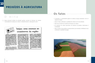 10
        P R E J UÍZOS À AG R ICU LTU R A

                                                                                       O s fa to s
     O mito                                                                            •	 A produção e a produtividade agrícola no entorno do lago aumentaram como no
     Itaipu provocará redução da produção agrícola, aumento de doenças nas culturas,      restante do Paraná.
     necessidade de mudança de culturas e empobrecimento e salinização do solo.”       •	 Ações de Itaipu melhoraram a qualidade das culturas e do meio ambiente.
                                                                                       •	 Não houve aumento de ocorrência de doenças nas culturas.
                                                                                       •	 As mudanças de cultura decorreram de decisões do produtor, relacionadas à
                                                                                          lucratividade.
                                                                                       •	 Itaipu incentiva as boas práticas conservacionistas, que aumentam a fertilidade do solo
                                                                                          e preservam a qualidade das águas.




     ZERO HORA (RS) - 22/10/1982




        24                                                                                                                                                                    25
 