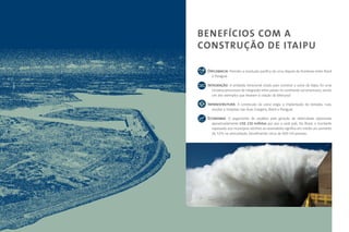 BENEFÍCIOS COM A
CONSTRUÇÃO DE ITAIPU

 Diplomacia: Permitiu a resolução pacífica de uma disputa de fronteiras entre Brasil
   e Paraguai.

 Integração: A entidade binacional criada para construir a usina de Itaipu foi uma
   iniciativa precursora de integração entre países no continente sul-americano, sendo
   um dos exemplos que levaram à criação do Mercosul.

 Infraestrutura: A construção da usina exigiu a implantação de estradas, ruas,
   escolas e hospitais nas duas margens, Brasil e Paraguai.

 Economia: O pagamento de royalties pela geração de eletricidade representa
   aproximadamente US$ 230 milhões por ano a cada país. No Brasil, o montante
   repassado aos municípios vizinhos ao reservatório significa em média um aumento
   de 52% na arrecadação, beneficiando cerca de 600 mil pessoas.
 
