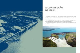 A CONSTRUÇÃO
         DE ITAIPU
O mito
             Constituída em maio de 1974, Itaipu começou a ganhar projeção na mídia a partir
         de 1979, quando os possíveis impactos da formação do reservatório passaram a merecer
         análises de toda ordem.
             Em 13 de outubro de 1982, começou a ser formado o reservatório, que atingiu em 14
         dias a cota programada. A usina de Itaipu começou a operar dois anos depois.
             Nas próximas páginas, alguns dos mitos que se criaram sobre a usina de Itaipu e o que
         a realidade nos revela.




4                                                                                            5
 