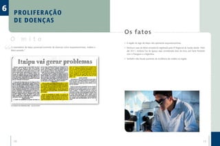 6      P R O L I F E R AÇ Ã O
       DE DOENÇAS
                                                                                            O s fa to s
    O mito                                                                                  •	 A região do lago de Itaipu não apresenta esquistossomose.
    O reservatório de Itaipu provocará aumento de doenças como esquistossomose, malária e   •	 Nenhum caso de febre amarela foi registrado pela 9ª Regional de Saúde desde 1966
    febre amarela.”                                                                            até 2011, embora Foz do Iguaçu seja considerada área de risco, por fazer fronteira
                                                                                               com o Paraguai e a Argentina.

                                                                                            •	 Também não houve aumento da incidência de malária na região.




    O ESTADO DO PARANÁ (PR) - 25/10/1979




       16                                                                                                                                                                      17
 