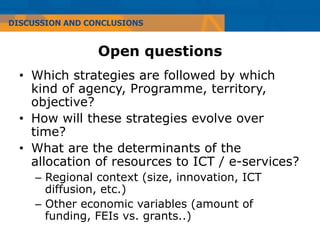 DISCUSSION AND CONCLUSIONS


                 Open questions
  •  Which strategies are followed by which
     kind of agency, Programme, territory,
     objective?
  •  How will these strategies evolve over
     time?
  •  What are the determinants of the
     allocation of resources to ICT / e-services?
     –  Regional context (size, innovation, ICT
        diffusion, etc.)
     –  Other economic variables (amount of
        funding, FEIs vs. grants..)
 