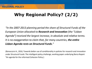 REGIONAL POLICY


                 Why Regional Policy? (2/2)


  “In	
  the	
  2007-­‐2013	
  planning	
  period	
  the	
  share	
  of	
  Structural	
  Funds	
  of	
  the	
  
  European	
  Union	
  allocated	
  to	
  Research	
  and	
  Innova.on	
  (the	
  “Lisbon	
  
  Agenda”)	
  received	
  the	
  largest	
  increase,	
  in	
  absolute	
  and	
  relaFve	
  terms.	
  
  It	
  is	
  no	
  exaggeraFon	
  to	
  claim	
  that,	
  for	
  many	
  countries,	
  the	
  en.re	
  
  Lisbon	
  Agenda	
  rests	
  on	
  Structural	
  Funds.”	
  
  	
  
  (Bonaccorsi	
  A.,	
  2010,	
  Towards	
  beMer	
  use	
  of	
  condi=onality	
  in	
  policies	
  for	
  research	
  and	
  innova=on	
  
  under	
  Structural	
  Funds:	
  The	
  intelligent	
  policy	
  challenge,	
  working	
  paper	
  underlying	
  Barca	
  Report	
  
  “An	
  agenda	
  for	
  the	
  reformed	
  Cohesion	
  Policy.)	
  	
  
 