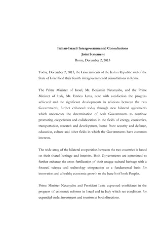 Italian-Israeli Intergovernmental Consultations
Joint Statement
Rome, December 2, 2013
Today, December 2, 2013, the Governments of the Italian Republic and of the
State of Israel held their fourth intergovernmental consultations in Rome.
The Prime Minister of Israel, Mr. Benjamin Netanyahu, and the Prime
Minister of Italy, Mr. Enrico Letta, note with satisfaction the progress
achieved and the significant developments in relations between the two
Governments, further enhanced today through new bilateral agreements
which underscore the determination of both Governments to continue
promoting cooperation and collaboration in the fields of energy, economics,
transportation, research and development, home front security and defence,
education, culture and other fields in which the Governments have common
interests.
The wide array of the bilateral cooperation between the two countries is based
on their shared heritage and interests. Both Governments are committed to
further enhance the cross fertilization of their unique cultural heritage with a
focused science and technology cooperation as a fundamental basis for
innovation and a healthy economic growth to the benefit of both Peoples.
Prime Minister Netanyahu and President Letta expressed confidence in the
progress of economic reforms in Israel and in Italy which set conditions for
expanded trade, investment and tourism in both directions.

 