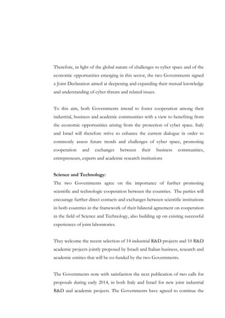 Therefore, in light of the global nature of challenges to cyber space and of the
economic opportunities emerging in this sector, the two Governments signed
a Joint Declaration aimed at deepening and expanding their mutual knowledge
and understanding of cyber threats and related issues.
To this aim, both Governments intend to foster cooperation among their
industrial, business and academic communities with a view to benefiting from
the economic opportunities arising from the protection of cyber space. Italy
and Israel will therefore strive to enhance the current dialogue in order to
commonly assess future trends and challenges of cyber space, promoting
cooperation

and

exchanges

between

their

business

communities,

entrepreneurs, experts and academic research institutions
Science and Technology:
The two Governments agree on the importance of further promoting
scientific and technologic cooperation between the countries. The parties will
encourage further direct contacts and exchanges between scientific institutions
in both countries in the framework of their bilateral agreement on cooperation
in the field of Science and Technology, also building up on existing successful
experiences of joint laboratories.
They welcome the recent selection of 14 industrial R&D projects and 10 R&D
academic projects jointly proposed by Israeli and Italian business, research and
academic entities that will be co-funded by the two Governments.
The Governments note with satisfaction the next publication of two calls for
proposals during early 2014, in both Italy and Israel for new joint industrial
R&D and academic projects. The Governments have agreed to continue the

 