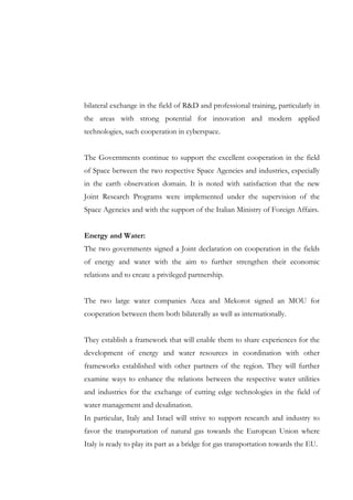 bilateral exchange in the field of R&D and professional training, particularly in
the areas with strong potential for innovation and modern applied
technologies, such cooperation in cyberspace.
The Governments continue to support the excellent cooperation in the field
of Space between the two respective Space Agencies and industries, especially
in the earth observation domain. It is noted with satisfaction that the new
Joint Research Programs were implemented under the supervision of the
Space Agencies and with the support of the Italian Ministry of Foreign Affairs.
Energy and Water:
The two governments signed a Joint declaration on cooperation in the fields
of energy and water with the aim to further strengthen their economic
relations and to create a privileged partnership.
The two large water companies Acea and Mekorot signed an MOU for
cooperation between them both bilaterally as well as internationally.
They establish a framework that will enable them to share experiences for the
development of energy and water resources in coordination with other
frameworks established with other partners of the region. They will further
examine ways to enhance the relations between the respective water utilities
and industries for the exchange of cutting edge technologies in the field of
water management and desalination.
In particular, Italy and Israel will strive to support research and industry to
favor the transportation of natural gas towards the European Union where
Italy is ready to play its part as a bridge for gas transportation towards the EU.

 