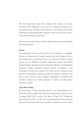 The two Governments note with satisfaction the mission of an Interministerial Israeli Delegation in the sector of compressed natural gas for
transportation that took place in Italy from 25 to 28 November 2013 which
underlined the longstanding Italian experience in this sector and where there is
scope for future bilateral cooperation.
The two Governments will act to further enhance innovation in the alternative
fuel in transportation.
Health:
The relationship between Israel and Italy in the healthcare is particularly
intense and characterized by several concrete and useful initiatives both at
Governmental and at a local level, such as the renewal of the Plan of Action
between the two Ministries of Health; collaboration between the Gemelli
Hospital in Rome, the Israeli Center for Simulation Medicine and the Rambam
Hospital in Haifa; cooperation between Schools of Medicine of the
Politecnico di Torino, the University of Torino and the Technion, Israeli
Institute of Technology; Cooperation between the Ministry of Health of the
State of Israel and the Abruzzo Region; establishment of PENTA joint
Laboratory between the Istituto Superiore di Sanità and Ben Gurion
University of Negev.
Expo 2015 in Milan:
The Government of Israel presented a preview of the Israeli pavilion to the
World Expo 2015 in Milan. Italy and Israel confirmed they common interest
in making EXPO 2015 a success. The theme of Expo 2015 “Feeding the
Planet, Energy for Life” is at the core of the partnership between Israel and
Italy and it is consistent with the two countries’ expertise, also in the context

 