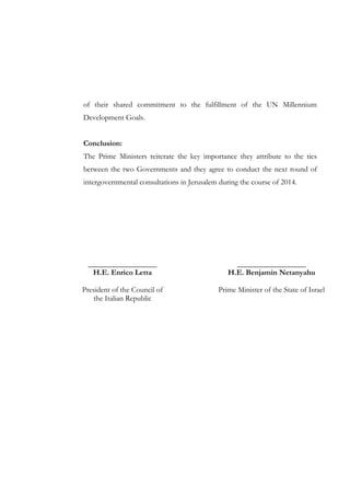 of their shared commitment to the fulfillment of the UN Millennium
Development Goals.
Conclusion:
The Prime Ministers reiterate the key importance they attribute to the ties
between the two Governments and they agree to conduct the next round of
intergovernmental consultations in Jerusalem during the course of 2014.

__________________
H.E. Enrico Letta

__________________
H.E. Benjamin Netanyahu

President of the Council of
the Italian Republic

Prime Minister of the State of Israel

 