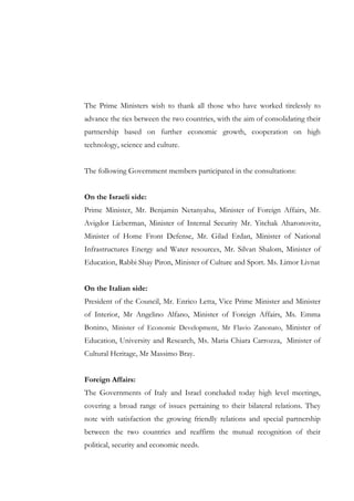 The Prime Ministers wish to thank all those who have worked tirelessly to
advance the ties between the two countries, with the aim of consolidating their
partnership based on further economic growth, cooperation on high
technology, science and culture.
The following Government members participated in the consultations:
On the Israeli side:
Prime Minister, Mr. Benjamin Netanyahu, Minister of Foreign Affairs, Mr.
Avigdor Lieberman, Minister of Internal Security Mr. Yitchak Aharonovitz,
Minister of Home Front Defense, Mr. Gilad Erdan, Minister of National
Infrastructures Energy and Water resources, Mr. Silvan Shalom, Minister of
Education, Rabbi Shay Piron, Minister of Culture and Sport. Ms. Limor Livnat
On the Italian side:
President of the Council, Mr. Enrico Letta, Vice Prime Minister and Minister
of Interior, Mr Angelino Alfano, Minister of Foreign Affairs, Ms. Emma
Bonino, Minister of Economic Development, Mr Flavio Zanonato, Minister of
Education, University and Research, Ms. Maria Chiara Carrozza, Minister of
Cultural Heritage, Mr Massimo Bray.
Foreign Affairs:
The Governments of Italy and Israel concluded today high level meetings,
covering a broad range of issues pertaining to their bilateral relations. They
note with satisfaction the growing friendly relations and special partnership
between the two countries and reaffirm the mutual recognition of their
political, security and economic needs.

 
