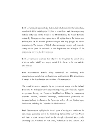 Both Governments acknowledge that mutual collaboration in the bilateral and
multilateral fields, including the UN, has to be used as a tool for strengthening
stability and peace on the shores of the Mediterranean, the Middle East and
Africa. In this context, they express their full satisfaction at the intense and
fruitful pace of the bilateral political dialogue and they pledged to further
strengthen it. The number of high-level governmental visits to both countries
during recent years is testament to the importance and strength of the
relationship between the Governments.
Both Governments reiterated their objective to strengthen the already close
relations and to solidify the unique historical ties between the two societies
and cultures.
Both

Governments

remain

firmly

committed

to

combating

racial

discrimination, xenophobia, intolerance and anti-Semitism. This commitment
is rooted in the shared values and traditions of both countries.
The two Governments recognize the importance and mutual benefits for both
Israel and the European Union in promoting peace, democracy and regional
cooperation through the European Neighborhood Policy, by encouraging
scientific research, academic exchanges, environmental protection and
increased cultural ties between the Parties, as well as relevant Mediterranean
institutions, including the Union for the Mediterranean.
Both Governments highlight the shared goals of setting the conditions for
achieving a qualitative leap in the relationship between the European Union
and Israel as equal partners, based on the principles of mutual respect, solid
ownership and beneficial to both sides, particularly in the Horizon 2020

 