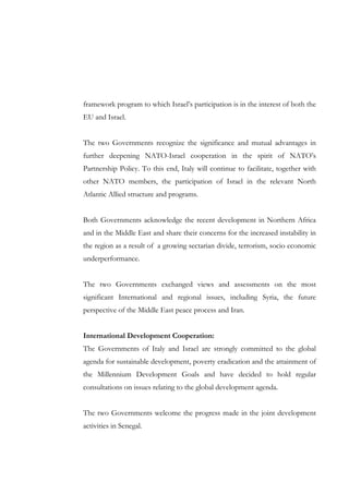 framework program to which Israel’s participation is in the interest of both the
EU and Israel.
The two Governments recognize the significance and mutual advantages in
further deepening NATO-Israel cooperation in the spirit of NATO’s
Partnership Policy. To this end, Italy will continue to facilitate, together with
other NATO members, the participation of Israel in the relevant North
Atlantic Allied structure and programs.
Both Governments acknowledge the recent development in Northern Africa
and in the Middle East and share their concerns for the increased instability in
the region as a result of a growing sectarian divide, terrorism, socio economic
underperformance.
The two Governments exchanged views and assessments on the most
significant International and regional issues, including Syria, the future
perspective of the Middle East peace process and Iran.
International Development Cooperation:
The Governments of Italy and Israel are strongly committed to the global
agenda for sustainable development, poverty eradication and the attainment of
the Millennium Development Goals and have decided to hold regular
consultations on issues relating to the global development agenda.
The two Governments welcome the progress made in the joint development
activities in Senegal.

 