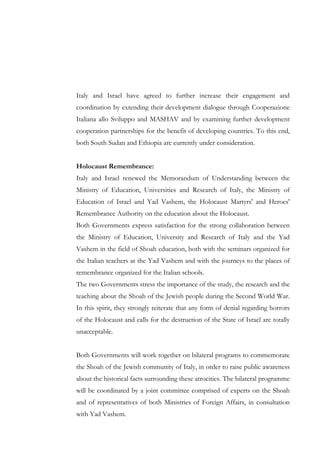 Italy and Israel have agreed to further increase their engagement and
coordination by extending their development dialogue through Cooperazione
Italiana allo Sviluppo and MASHAV and by examining further development
cooperation partnerships for the benefit of developing countries. To this end,
both South Sudan and Ethiopia are currently under consideration.
Holocaust Remembrance:
Italy and Israel renewed the Memorandum of Understanding between the
Ministry of Education, Universities and Research of Italy, the Ministry of
Education of Israel and Yad Vashem, the Holocaust Martyrs' and Heroes'
Remembrance Authority on the education about the Holocaust.
Both Governments express satisfaction for the strong collaboration between
the Ministry of Education, University and Research of Italy and the Yad
Vashem in the field of Shoah education, both with the seminars organized for
the Italian teachers at the Yad Vashem and with the journeys to the places of
remembrance organized for the Italian schools.
The two Governments stress the importance of the study, the research and the
teaching about the Shoah of the Jewish people during the Second World War.
In this spirit, they strongly reiterate that any form of denial regarding horrors
of the Holocaust and calls for the destruction of the State of Israel are totally
unacceptable.
Both Governments will work together on bilateral programs to commemorate
the Shoah of the Jewish community of Italy, in order to raise public awareness
about the historical facts surrounding these atrocities. The bilateral programme
will be coordinated by a joint committee comprised of experts on the Shoah
and of representatives of both Ministries of Foreign Affairs, in consultation
with Yad Vashem.

 