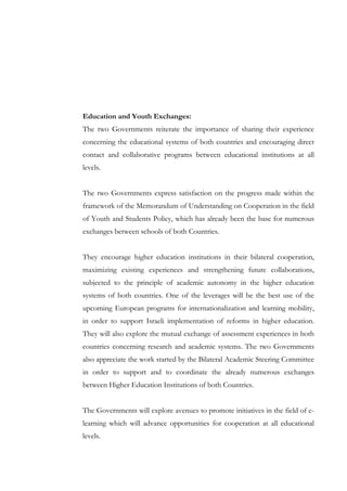 Education and Youth Exchanges:
The two Governments reiterate the importance of sharing their experience
concerning the educational systems of both countries and encouraging direct
contact and collaborative programs between educational institutions at all
levels.
The two Governments express satisfaction on the progress made within the
framework of the Memorandum of Understanding on Cooperation in the field
of Youth and Students Policy, which has already been the base for numerous
exchanges between schools of both Countries.
They encourage higher education institutions in their bilateral cooperation,
maximizing existing experiences and strengthening future collaborations,
subjected to the principle of academic autonomy in the higher education
systems of both countries. One of the leverages will be the best use of the
upcoming European programs for internationalization and learning mobility,
in order to support Israeli implementation of reforms in higher education.
They will also explore the mutual exchange of assessment experiences in both
countries concerning research and academic systems. The two Governments
also appreciate the work started by the Bilateral Academic Steering Committee
in order to support and to coordinate the already numerous exchanges
between Higher Education Institutions of both Countries.
The Governments will explore avenues to promote initiatives in the field of elearning which will advance opportunities for cooperation at all educational
levels.

 