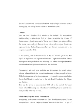 The two Governments are also satisfied with the teaching at academic level of
the language, the history and the culture of the other country.
Culture:
Italy and Israel confirm their willingness to reinforce the longstanding
tradition of cooperation in the field of culture, recognizing the richness of
their common cultural values and of shared historic legacy and acknowledging
the strong interest of their Peoples in the culture of the other Country, as
expressed by the Cultural Agreement between the two countries and by its
program renewed in 2012.
In this context, and in the framework of the said cultural agreement, they
signed an Agreement of Cooperation in Cinema Co-production which aims at
development film production and encourage the further development of the
cultural and technological ties between the two countries.
Furthermore, Italy and Israel underline the importance they attach to the
bilateral collaboration in the protection of cultural heritage, as well as in the
field of performing arts. In this context, the two countries express satisfaction
for the fruitful activity carried out by the Italy Israel Foundation for Culture
and the Arts.
They are also proud to announce that 2014 will be the year of the Israeli
Italian cultural friendship and cultural events will take place to celebrate this
event, notably in the city of Turin.
Internal Security and Home Front Affairs:
Recognizing the common challenges they face, the Governments decided to
strengthen their bilateral cooperation in the internal security field . In light of

 