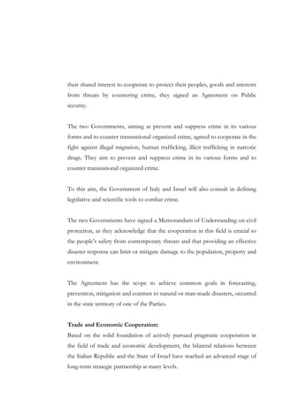 their shared interest to cooperate to protect their peoples, goods and interests
from threats by countering crime, they signed an Agreement on Public
security.
The two Governments, aiming at prevent and suppress crime in its various
forms and to counter transnational organized crime, agreed to cooperate in the
fight against illegal migration, human trafficking, illicit trafficking in narcotic
drugs. They aim to prevent and suppress crime in its various forms and to
counter transnational organized crime.
To this aim, the Government of Italy and Israel will also consult in defining
legislative and scientific tools to combat crime.
The two Governments have signed a Memorandum of Understanding on civil
protection, as they acknowledge that the cooperation in this field is crucial to
the people’s safety from contemporary threats and that providing an effective
disaster response can limit or mitigate damage to the population, property and
environment.
The Agreement has the scope to achieve common goals in forecasting,
prevention, mitigation and contrast to natural or man-made disasters, occurred
in the state territory of one of the Parties.
Trade and Economic Cooperation:
Based on the solid foundation of actively pursued pragmatic cooperation in
the field of trade and economic development, the bilateral relations between
the Italian Republic and the State of Israel have reached an advanced stage of
long-term strategic partnership at many levels.

 
