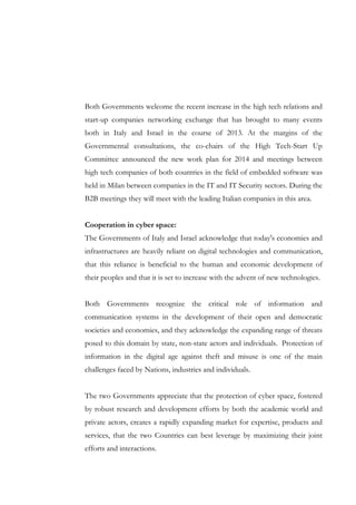Both Governments welcome the recent increase in the high tech relations and
start-up companies networking exchange that has brought to many events
both in Italy and Israel in the course of 2013. At the margins of the
Governmental consultations, the co-chairs of the High Tech-Start Up
Committee announced the new work plan for 2014 and meetings between
high tech companies of both countries in the field of embedded software was
held in Milan between companies in the IT and IT Security sectors. During the
B2B meetings they will meet with the leading Italian companies in this area.
Cooperation in cyber space:
The Governments of Italy and Israel acknowledge that today's economies and
infrastructures are heavily reliant on digital technologies and communication,
that this reliance is beneficial to the human and economic development of
their peoples and that it is set to increase with the advent of new technologies.
Both Governments recognize the critical role of information and
communication systems in the development of their open and democratic
societies and economies, and they acknowledge the expanding range of threats
posed to this domain by state, non-state actors and individuals. Protection of
information in the digital age against theft and misuse is one of the main
challenges faced by Nations, industries and individuals.
The two Governments appreciate that the protection of cyber space, fostered
by robust research and development efforts by both the academic world and
private actors, creates a rapidly expanding market for expertise, products and
services, that the two Countries can best leverage by maximizing their joint
efforts and interactions.

 