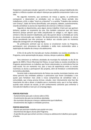 freqüentar a escola para estudar e garantir um futuro melhor, porque trabalhando eles
perdem a infância e podem até adquirir doenças que poderão comprometer toda a sua
vida.
      No segundo momento, que aconteceu de março a agosto, os professores
começaram a desenvolver as atividades com os alunos. Nesse período eles
trabalharam o ECA, o vídeo “Você viu a Rosinha?” e a cartilha “Trabalho não combina
com Criança”, todos de forma diversificada, com pesquisa, debates, questionamento,
visando sensibilizar os alunos da importância de vivenciar a infância e estudar.
      Segundo os depoimentos, para alguns alunos trabalhar é bom por que ganham
dinheiro, ajudam no orçamento da casa. Eles também colocaram que não fazem
denúncia porque pensam que estão prejudicando os colegas e, em alguns casos,
omitem o fato de estarem trabalhando, pois não querem deixar a atividade por conta
da pouca remuneração que recebem. No desenvolvimento das atividades os alunos
foram percebendo que eles precisam se dedicar aos estudos para no momento
adequado conseguirem um emprego digno.
      Os professores sentiram que os alunos se envolveram muito no Programa,
participaram com entusiasmo das atividades e estão mais esclarecidos sobre a
exploração do trabalho da criança e do adolescente.

     O Dia 12 de junho foi marcado por muitas atividades nas escolas envolvidas no
Programa, como apresentação de peças, músicas, danças e palestras, VCD´s.

     Para selecionar as melhores atividades do município foi realizado no dia 20 de
agosto de 2009 o Fórum Municipal do Peteca, no qual todas as escolas envolvidas no
Programa apresentaram os trabalhos que foram selecionados na culminância final de
cada escola. Foi um momento rico, pois a troca de experiências entre as escolas
incentivou os alunos a participarem dos projetos, além de fortalecer o entendimento
da temática abordada.
     Durante todo o desenvolvimento do Peteca nas escolas municipais tivemos uma
ótima parceria das entidades públicas e particulares que foram convidados a nos
ajudar para fortalecer mais ainda o nosso compromisso de sensibilizar toda a
comunidade, que criança precisa brincar, estudar, viver intensamente esta fase tão
importante da vida e deixar o trabalho para o momento certo, que é na fase adulta,
quando estes através do estudo, já tem conhecimento suficiente para enfrentar o
mercado de trabalho e lutar por um emprego digno.


PONTOS POSITIVOS
- Esclarecimento para pais e alunos sobre o ECA;
- Envolvimento dos pais nas temáticas abordada;
- No município são poucas crianças e adolescentes que trabalham;
- Envolvimento dos órgãos e entidades parceiras.

PONTOS NEGATIVOS
- Alunos que precisam trabalhar para ajudar em casa;
- Desinteresse de alguns alunos pelo Programa;
- A opinião dos pais que acham correto a criança ou adolescente trabalhar para ajudar
a família.
 