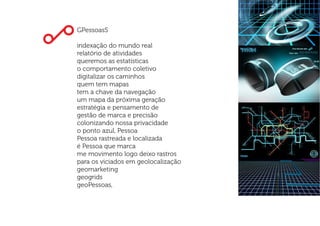 GPessoasS
indexação do mundo real
relatório de atividades
queremos as estatísticas
o comportamento coletivo
digitalizar os caminhos
quem tem mapas
tem a chave da navegação
um mapa da próxima geração
estratégia e pensamento de
gestão de marca e precisão
colonizando nossa privacidade
o ponto azul, Pessoa
Pessoa rastreada e localizada
é Pessoa que marca
me movimento logo deixo rastros
para os viciados em geolocalização
geomarketing
geogrids
geoPessoas,
 