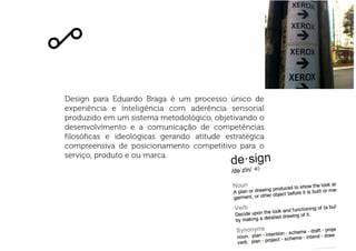 Design para Eduardo Braga é um processo único de
experiência e inteligência com aderência sensorial
produzido em um sistema metodológico, objetivando o
desenvolvimento e a comunicação de competências
filosóficas e ideológicas gerando atitude estratégica
compreensiva de posicionamento competitivo para o
serviço, produto e ou marca.
 