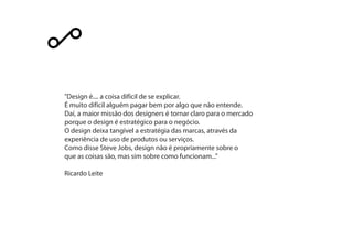 "Design é.... a coisa difícil de se explicar.
É muito difícil alguém pagar bem por algo que não entende.
Daí, a maior missão dos designers é tornar claro para o mercado
porque o design é estratégico para o negócio.
O design deixa tangível a estratégia das marcas, através da
experiência de uso de produtos ou serviços.
Como disse Steve Jobs, design não é propriamente sobre o
que as coisas são, mas sim sobre como funcionam..."
Ricardo Leite
 