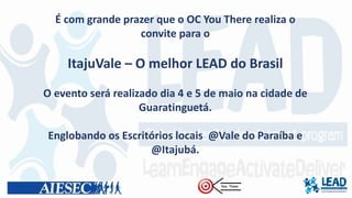 É com grande prazer que o OC You There realiza o
convite para o
ItajuVale – O melhor LEAD do Brasil
O evento será realizado dia 4 e 5 de maio na cidade de
Guaratinguetá.
Englobando os Escritórios locais @Vale do Paraíba e
@Itajubá.
 