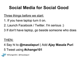 Social Media for Social Good
Three things before we start:
1. If you have laptop turn it on.
2. Launch Facebook / Twitter. I'm serious :)
3 If don't have laptop, go beside someone who does


THEN:
4 Say hi to @masalapuri | Add Ajay Masala Puri
5 Tweet using #change101
  #Change101 | @masalapuri
 