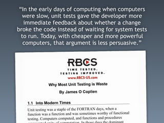 “In the early days of computing when computers
were slow, unit tests gave the developer more
immediate feedback about whether a change
broke the code instead of waiting for system tests
to run. Today, with cheaper and more powerful
computers, that argument is less persuasive.”
 