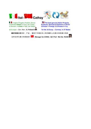 Ital-                    Cathay
     I migliori Progetti, Prodotti, Servizi           The best genuine Italian Projects,
e Partners italiani in Cina, per Cinesi           Products, Services & Partners in CN for
e Stranieri, e cinesi in Italy, per Italiani      Chinese + Foreign. & Chinese in Italy

ed Europei – Gen. Man.: G. Pollastri               for Ital. & Europ. – Corresp. in 27 States

   最好的真正的项目，产品， 服务于中国及华人和外籍华人在意大利和意大利的

   合作伙伴为意大利和欧洲                            -Manager for CHINA - GZ: Prof. Wei Xia RUAN
 