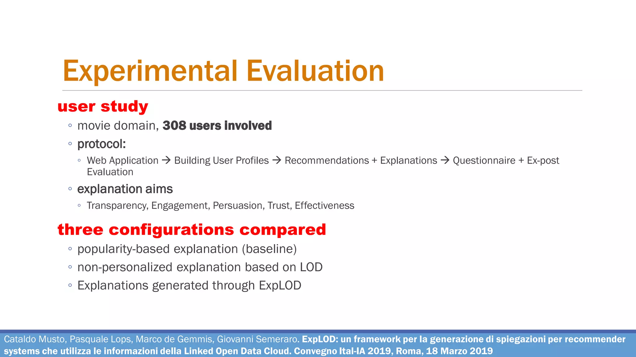 Experimental Evaluation
user study
◦ movie domain, 308 users involved
◦ protocol:
◦ Web Application → Building User Profiles → Recommendations + Explanations → Questionnaire + Ex-post
Evaluation
◦ explanation aims
◦ Transparency, Engagement, Persuasion, Trust, Effectiveness
three configurations compared
◦ popularity-based explanation (baseline)
◦ non-personalized explanation based on LOD
◦ Explanations generated through ExpLOD
Cataldo Musto, Pasquale Lops, Marco de Gemmis, Giovanni Semeraro. ExpLOD: un framework per la generazione di spiegazioni per recommender
systems che utilizza le informazioni della Linked Open Data Cloud. Convegno Ital-IA 2019, Roma, 18 Marzo 2019
 