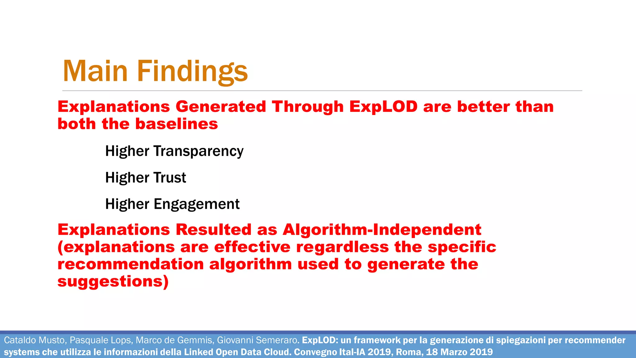 Main Findings
Cataldo Musto, Pasquale Lops, Marco de Gemmis, Giovanni Semeraro. ExpLOD: un framework per la generazione di spiegazioni per recommender
systems che utilizza le informazioni della Linked Open Data Cloud. Convegno Ital-IA 2019, Roma, 18 Marzo 2019
Explanations Generated Through ExpLOD are better than
both the baselines
Higher Transparency
Higher Trust
Higher Engagement
Explanations Resulted as Algorithm-Independent
(explanations are effective regardless the specific
recommendation algorithm used to generate the
suggestions)
 