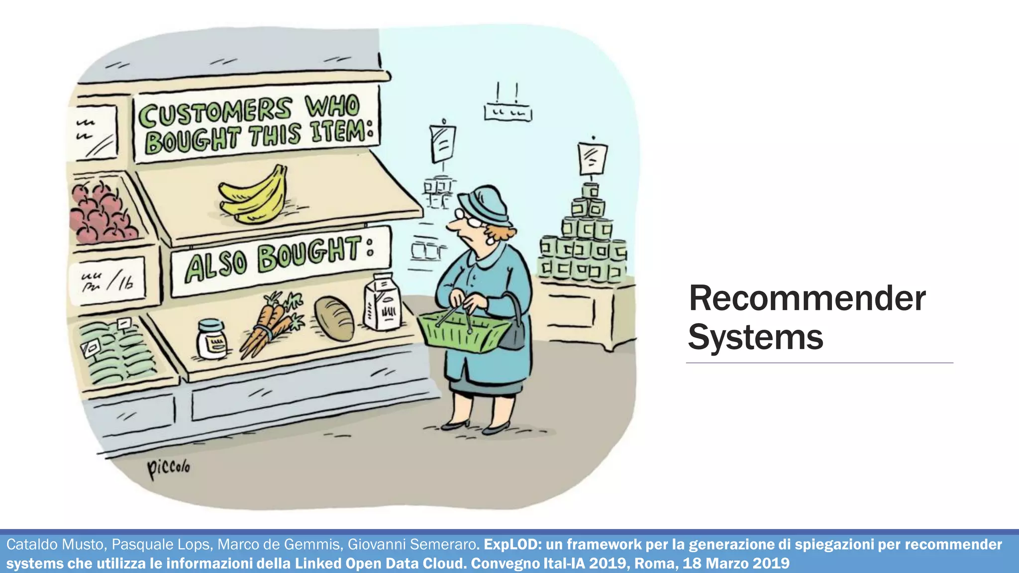 Recommender
Systems
Cataldo Musto, Pasquale Lops, Marco de Gemmis, Giovanni Semeraro. ExpLOD: un framework per la generazione di spiegazioni per recommender
systems che utilizza le informazioni della Linked Open Data Cloud. Convegno Ital-IA 2019, Roma, 18 Marzo 2019
 